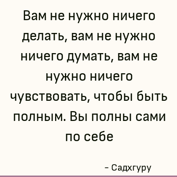 Вам не нужно ничего делать, вам не нужно ничего думать, вам не нужно ничего чувствовать, чтобы быть полным. Вы полны сами по себе