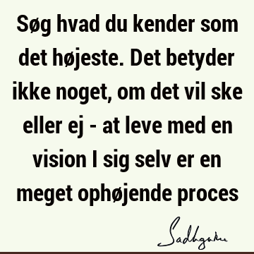 Søg hvad du kender som det højeste. Det betyder ikke noget, om det vil ske eller ej - at leve med en vision i sig selv er en meget ophøjende