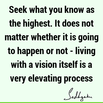 Seek what you know as the highest. It does not matter whether it is going to happen or not - living with a vision itself is a very elevating