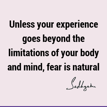 Unless your experience goes beyond the limitations of your body and mind, fear is