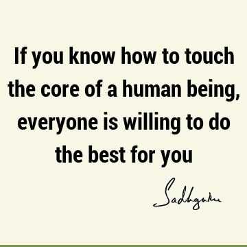 If you know how to touch the core of a human being, everyone is willing to do the best for