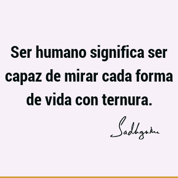 Ser humano significa ser capaz de mirar cada forma de vida con