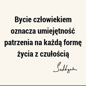 Bycie człowiekiem oznacza umiejętność patrzenia na każdą formę życia z czułością