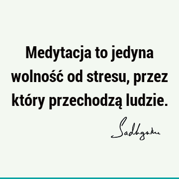 Medytacja to jedyna wolność od stresu, przez który przechodzą