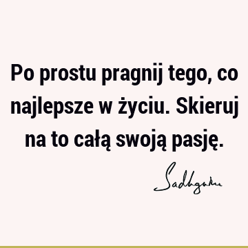 Po prostu pragnij tego, co najlepsze w życiu. Skieruj na to całą swoją pasję