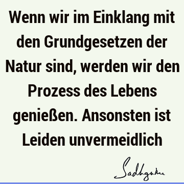 Wenn wir im Einklang mit den Grundgesetzen der Natur sind, werden wir den Prozess des Lebens genießen. Ansonsten ist Leiden