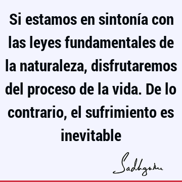 Si estamos en sintonía con las leyes fundamentales de la naturaleza, disfrutaremos del proceso de la vida. De lo contrario, el sufrimiento es