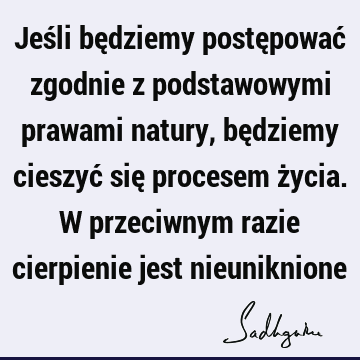 Jeśli będziemy postępować zgodnie z podstawowymi prawami natury, będziemy cieszyć się procesem życia. W przeciwnym razie cierpienie jest