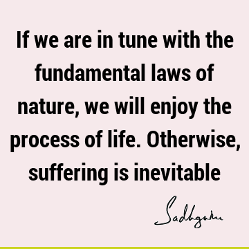 If we are in tune with the fundamental laws of nature, we will enjoy the process of life. Otherwise, suffering is