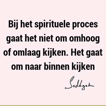 Bij het spirituele proces gaat het niet om omhoog of omlaag kijken. Het gaat om naar binnen