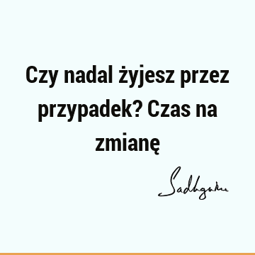 Czy nadal żyjesz przez przypadek? Czas na zmianę