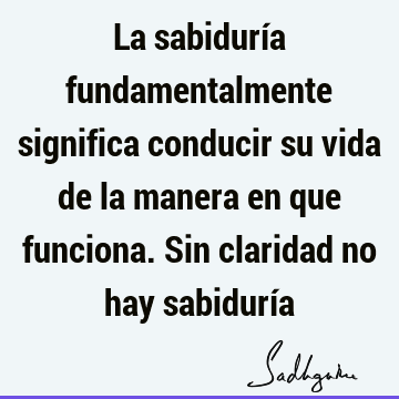 La sabiduría fundamentalmente significa conducir su vida de la manera en que funciona. Sin claridad no hay sabidurí