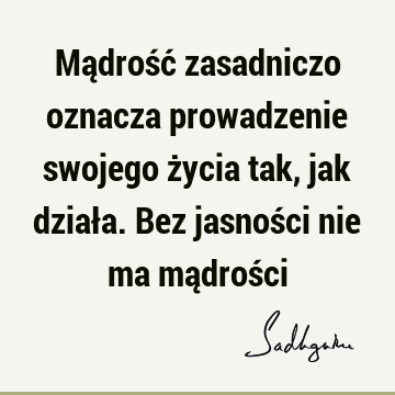 Mądrość zasadniczo oznacza prowadzenie swojego życia tak, jak działa. Bez jasności nie ma mądroś