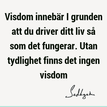 Visdom innebär i grunden att du driver ditt liv så som det fungerar. Utan tydlighet finns det ingen