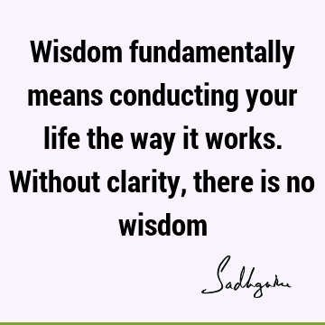 Wisdom fundamentally means conducting your life the way it works. Without clarity, there is no