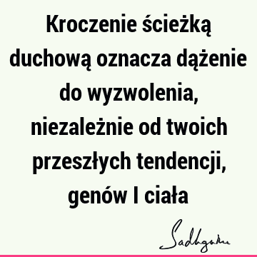 Kroczenie ścieżką duchową oznacza dążenie do wyzwolenia, niezależnie od twoich przeszłych tendencji, genów i ciał