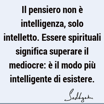 Il pensiero non è intelligenza, solo intelletto. Essere spirituali significa superare il mediocre: è il modo più intelligente di
