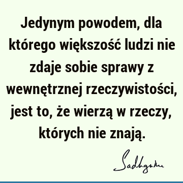 Jedynym powodem, dla którego większość ludzi nie zdaje sobie sprawy z wewnętrznej rzeczywistości, jest to, że wierzą w rzeczy, których nie znają