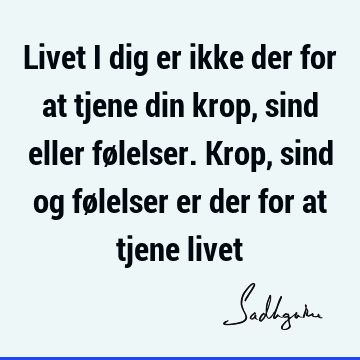 Livet i dig er ikke der for at tjene din krop, sind eller følelser. Krop, sind og følelser er der for at tjene