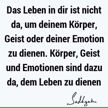 Das Leben in dir ist nicht da, um deinem Körper, Geist oder deiner Emotion zu dienen. Körper, Geist und Emotionen sind dazu da, dem Leben zu