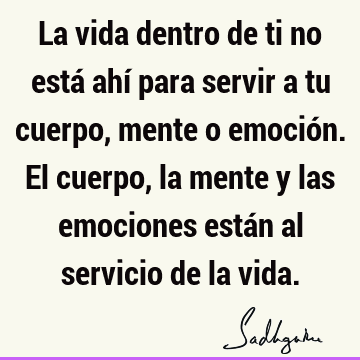 La vida dentro de ti no está ahí para servir a tu cuerpo, mente o emoción. El cuerpo, la mente y las emociones están al servicio de la