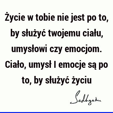 Życie w tobie nie jest po to, by służyć twojemu ciału, umysłowi czy emocjom. Ciało, umysł i emocje są po to, by służyć ż