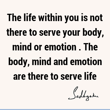 The life within you is not there to serve your body, mind or emotion . The body, mind and emotion are there to serve