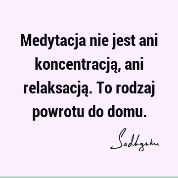 Medytacja nie jest ani koncentracją, ani relaksacją. To rodzaj powrotu do