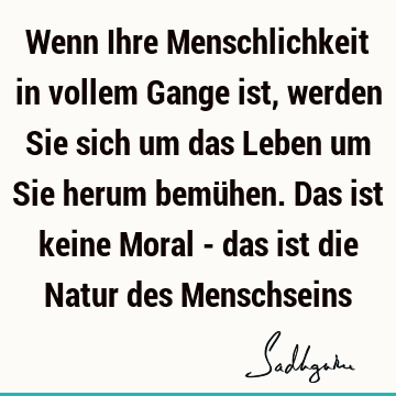 Wenn Ihre Menschlichkeit in vollem Gange ist, werden Sie sich um das Leben um Sie herum bemühen. Das ist keine Moral - das ist die Natur des M