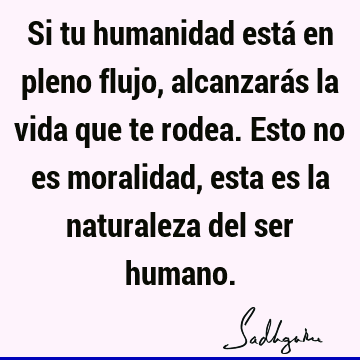 Si tu humanidad está en pleno flujo, alcanzarás la vida que te rodea. Esto no es moralidad, esta es la naturaleza del ser