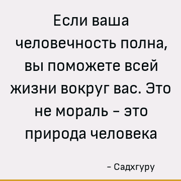 Если ваша человечность полна, вы поможете всей жизни вокруг вас. Это не мораль - это природа человека