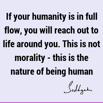 If your humanity is in full flow, you will reach out to life around you. This is not morality - this is the nature of being