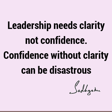 Leadership needs clarity not confidence. Confidence without clarity can be
