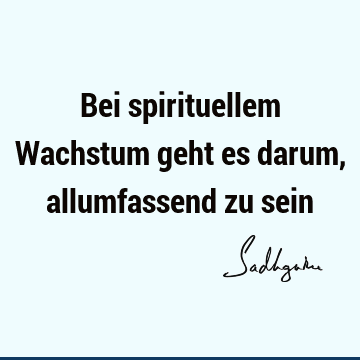 Bei spirituellem Wachstum geht es darum, allumfassend zu