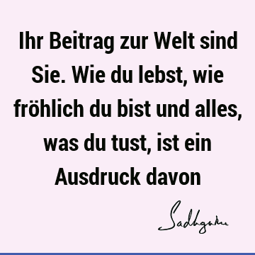 Ihr Beitrag zur Welt sind Sie. Wie du lebst, wie fröhlich du bist und alles, was du tust, ist ein Ausdruck