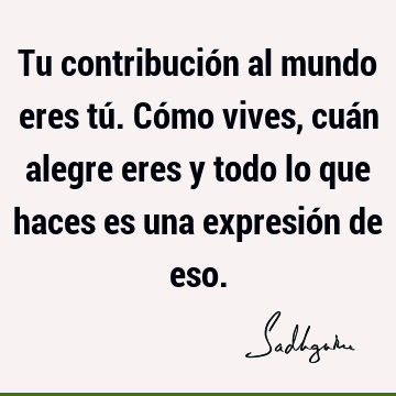 Tu contribución al mundo eres tú. Cómo vives, cuán alegre eres y todo lo que haces es una expresión de