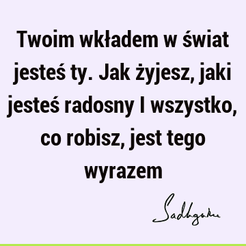 Twoim wkładem w świat jesteś ty. Jak żyjesz, jaki jesteś radosny i wszystko, co robisz, jest tego