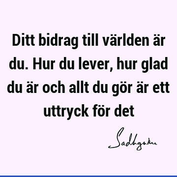 Ditt bidrag till världen är du. Hur du lever, hur glad du är och allt du gör är ett uttryck för