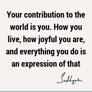 Your contribution to the world is you. How you live, how joyful you are, and everything you do is an expression of