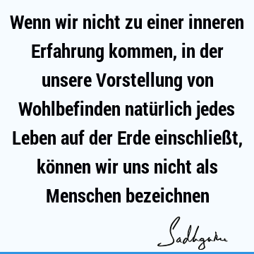 Wenn wir nicht zu einer inneren Erfahrung kommen, in der unsere Vorstellung von Wohlbefinden natürlich jedes Leben auf der Erde einschließt, können wir uns