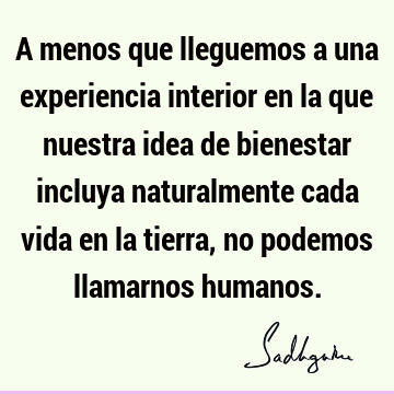 A menos que lleguemos a una experiencia interior en la que nuestra idea de bienestar incluya naturalmente cada vida en la tierra, no podemos llamarnos