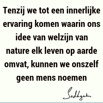 Tenzij we tot een innerlijke ervaring komen waarin ons idee van welzijn van nature elk leven op aarde omvat, kunnen we onszelf geen mens