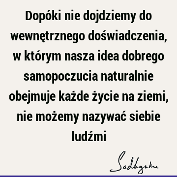 Dopóki nie dojdziemy do wewnętrznego doświadczenia, w którym nasza idea dobrego samopoczucia naturalnie obejmuje każde życie na ziemi, nie możemy nazywać