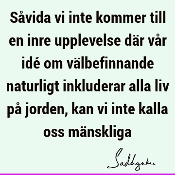 Såvida vi inte kommer till en inre upplevelse där vår idé om välbefinnande naturligt inkluderar alla liv på jorden, kan vi inte kalla oss mä