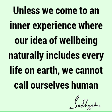 Unless we come to an inner experience where our idea of wellbeing naturally includes every life on earth , we cannot call ourselves