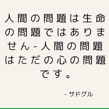 人間の問題は生命の問題ではありません-人間の問題はただの心の問題です。