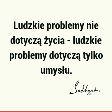 Ludzkie problemy nie dotyczą życia - ludzkie problemy dotyczą tylko umysł