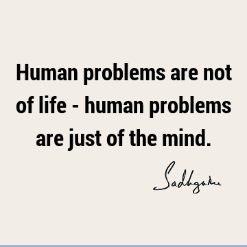 Human problems are not of life - human problems are just of the