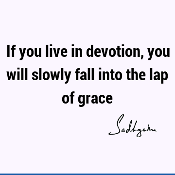 If you live in devotion, you will slowly fall into the lap of