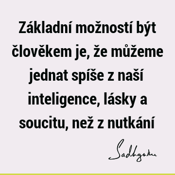 Základní možností být člověkem je, že můžeme jednat spíše z naší inteligence, lásky a soucitu, než z nutkání